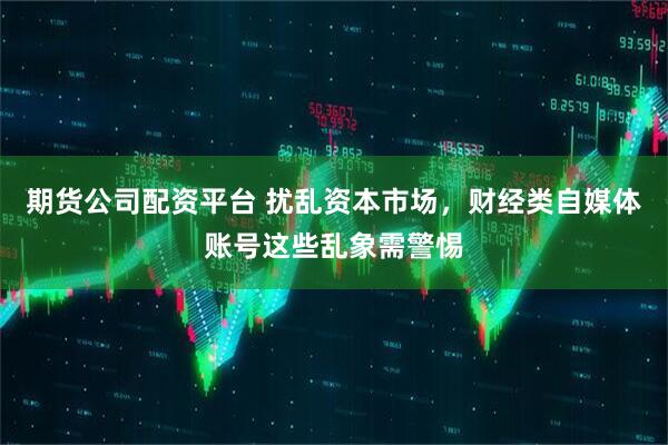 期货公司配资平台 扰乱资本市场，财经类自媒体账号这些乱象需警惕