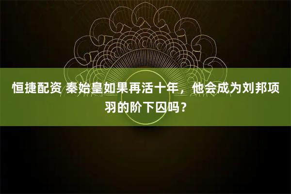 恒捷配资 秦始皇如果再活十年，他会成为刘邦项羽的阶下囚吗？