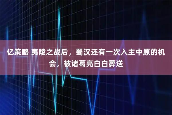 亿策略 夷陵之战后，蜀汉还有一次入主中原的机会，被诸葛亮白白葬送