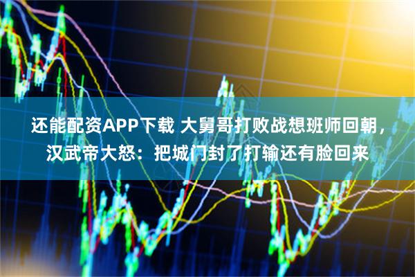 还能配资APP下载 大舅哥打败战想班师回朝，汉武帝大怒：把城门封了打输还有脸回来