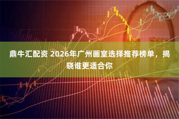 鼎牛汇配资 2026年广州画室选择推荐榜单，揭晓谁更适合你