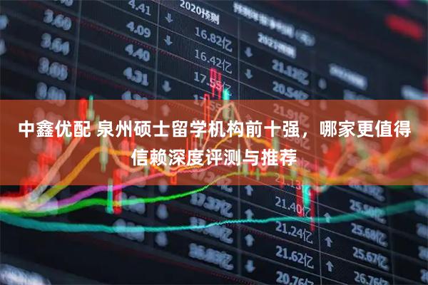中鑫优配 泉州硕士留学机构前十强，哪家更值得信赖深度评测与推荐