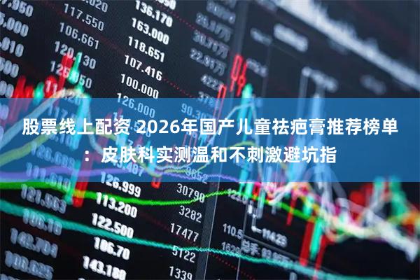 股票线上配资 2026年国产儿童祛疤膏推荐榜单：皮肤科实测温和不刺激避坑指