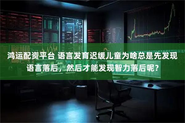 鸿运配资平台 语言发育迟缓儿童为啥总是先发现语言落后，然后才能发现智力落后呢？