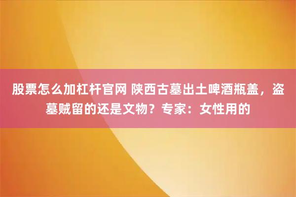股票怎么加杠杆官网 陕西古墓出土啤酒瓶盖，盗墓贼留的还是文物？专家：女性用的
