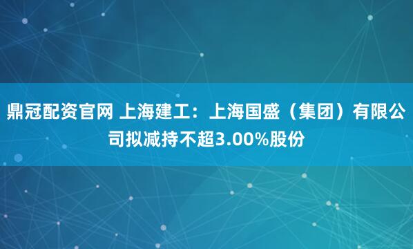 鼎冠配资官网 上海建工：上海国盛（集团）有限公司拟减持不超3.00%股份