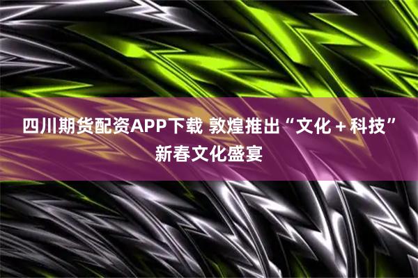 四川期货配资APP下载 敦煌推出“文化＋科技”新春文化盛宴