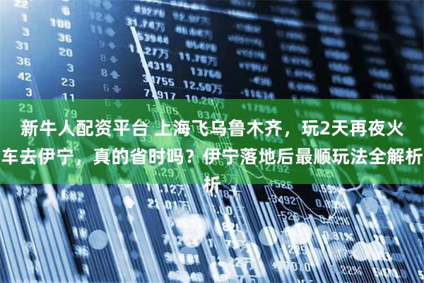 新牛人配资平台 上海飞乌鲁木齐，玩2天再夜火车去伊宁，真的省时吗？伊宁落地后最顺玩法全解析