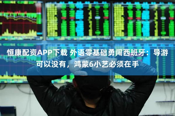 恒康配资APP下载 外语零基础勇闯西班牙：导游可以没有，鸿蒙6小艺必须在手