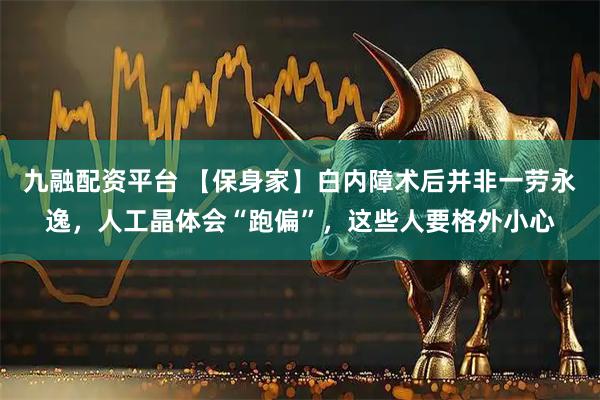 九融配资平台 【保身家】白内障术后并非一劳永逸，人工晶体会“跑偏”，这些人要格外小心