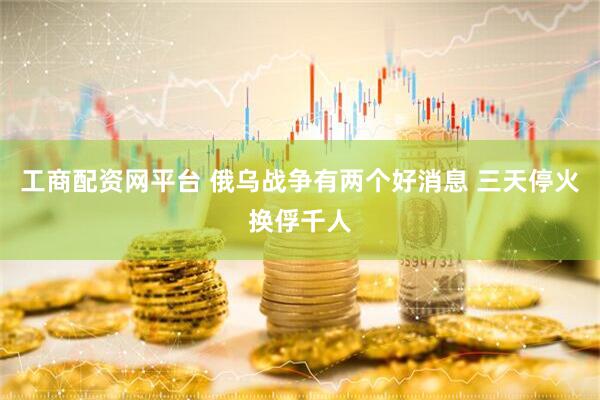 工商配资网平台 俄乌战争有两个好消息 三天停火换俘千人