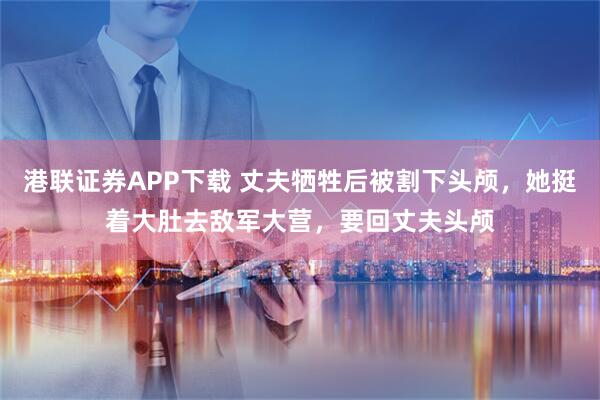 港联证券APP下载 丈夫牺牲后被割下头颅，她挺着大肚去敌军大营，要回丈夫头颅