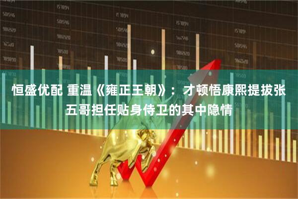 恒盛优配 重温《雍正王朝》：才顿悟康熙提拔张五哥担任贴身侍卫的其中隐情
