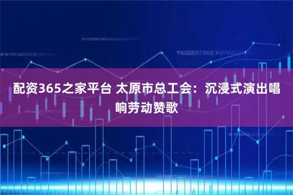 配资365之家平台 太原市总工会：沉浸式演出唱响劳动赞歌